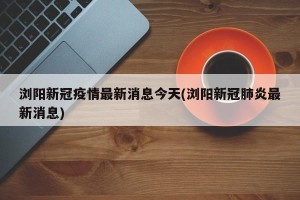 浏阳新冠疫情最新消息今天(浏阳新冠肺炎最新消息)