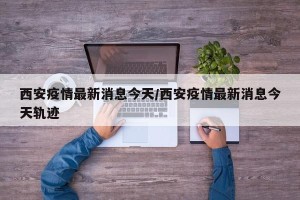 西安疫情最新消息今天/西安疫情最新消息今天轨迹