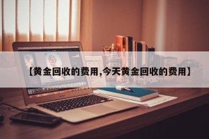 【黄金回收的费用,今天黄金回收的费用】