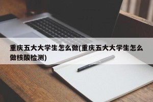 重庆五大大学生怎么做(重庆五大大学生怎么做核酸检测)