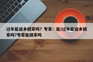 过年能返乡回家吗？专家：能/过年能返乡回家吗?专家能回家吗