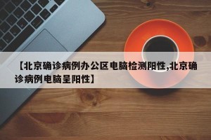 【北京确诊病例办公区电脑检测阳性,北京确诊病例电脑呈阳性】