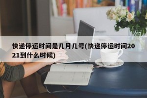 快递停运时间是几月几号(快递停运时间2021到什么时候)