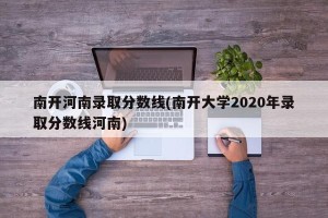 南开河南录取分数线(南开大学2020年录取分数线河南)