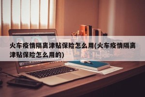 火车疫情隔离津贴保险怎么用(火车疫情隔离津贴保险怎么用的)