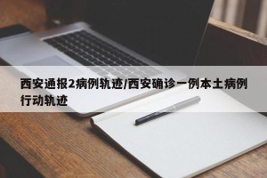 西安通报2病例轨迹/西安确诊一例本土病例行动轨迹