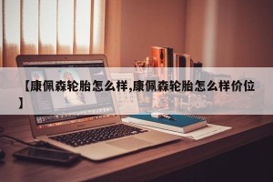 【康佩森轮胎怎么样,康佩森轮胎怎么样价位】