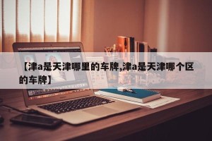【津a是天津哪里的车牌,津a是天津哪个区的车牌】