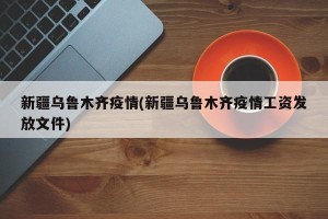 新疆乌鲁木齐疫情(新疆乌鲁木齐疫情工资发放文件)