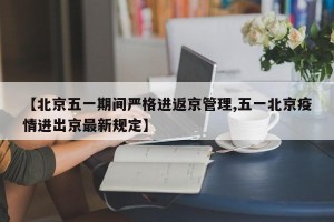 【北京五一期间严格进返京管理,五一北京疫情进出京最新规定】