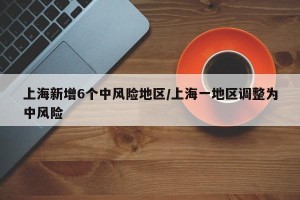 上海新增6个中风险地区/上海一地区调整为中风险