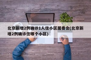 北京新增2例确诊1人住小区居委会(北京新增2例确诊住哪个小区)