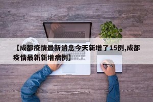 【成都疫情最新消息今天新增了15例,成都疫情最新新增病例】