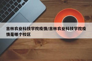 吉林农业科技学院疫情/吉林农业科技学院疫情是哪个校区