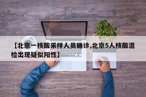 【北京一核酸采样人员确诊,北京5人核酸混检出现疑似阳性】