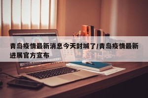 青岛疫情最新消息今天封城了/青岛疫情最新进展官方宣布