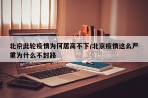 北京此轮疫情为何居高不下/北京疫情这么严重为什么不封路