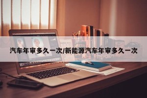 汽车年审多久一次/新能源汽车年审多久一次