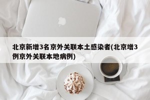 北京新增3名京外关联本土感染者(北京增3例京外关联本地病例)