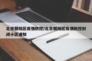 北京朝阳区疫情防控/北京朝阳区疫情防控封闭小区通知