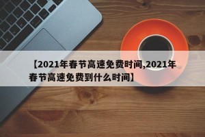 【2021年春节高速免费时间,2021年春节高速免费到什么时间】