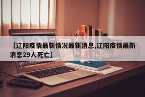 【辽阳疫情最新情况最新消息,辽阳疫情最新消息29人死亡】