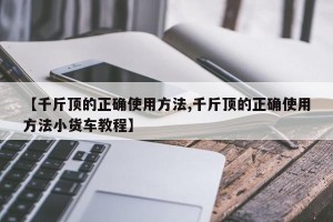 【千斤顶的正确使用方法,千斤顶的正确使用方法小货车教程】