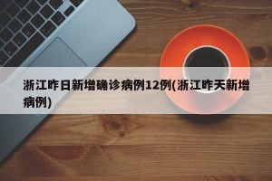 浙江昨日新增确诊病例12例(浙江昨天新增病例)