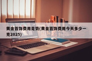 黄金首饰费用走势(黄金首饰费用今天多少一克2025)