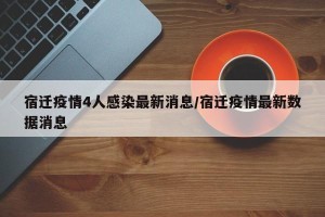 宿迁疫情4人感染最新消息/宿迁疫情最新数据消息