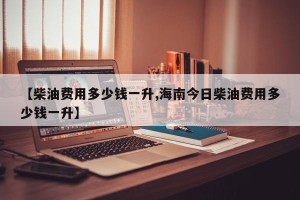【柴油费用多少钱一升,海南今日柴油费用多少钱一升】