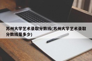 苏州大学艺术录取分数线(苏州大学艺术录取分数线是多少)