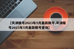 【天津限号2023年5月最新限号,天津限号2023年5月最新限号查询】