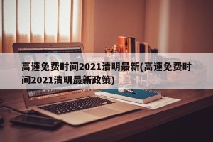 高速免费时间2021清明最新(高速免费时间2021清明最新政策)