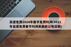 高速免费2024年春节免费时间(2021年高速免费春节时间表最新公布日期)