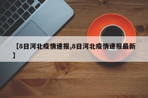 【8日河北疫情速报,8日河北疫情速报最新】